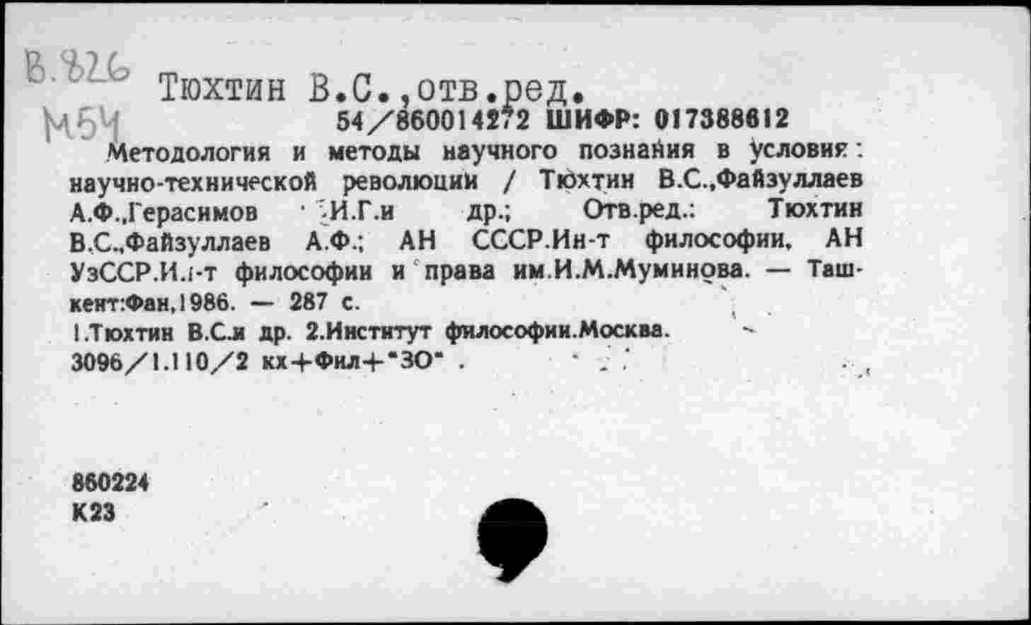 ﻿" Тюхтин В.С.,отв.ред.
|ЧбЧ	54/860014272 ШИФР: 017388812
Методология и методы научного дознания в условия: научно-технической революции / Тюхтин В.С.,Файзуллаев
A.	Ф.,Герасимов	• '-И.Г.и др.; Отв.ред.:	Тюхтин
B,	С.,Файзуллаев А.Ф.; АН СССР.Ин-т философии, АН
УзССР.И.ьт философии и права им.И.М.Муминова. — Таш-кеит:Фан,1986. — 287 с.	(
I.Тюхтин В.Сл др. 2.Институт философии.Москва.
3096/1.110/2 кх+Фил+“ЗО" .	• . ,‘
860224 К23